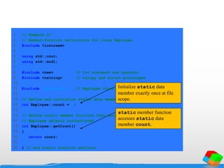 1 // Example 27
2 // Member-function definitions for class Employee.
3 #include <iostream>
4
5 using std::cout;
6 using std::endl;
7
8 #include <new> // C++ standard new operator
9 #include <cstring> // strcpy and strlen prototypes
10
11 #include "employee2.h" // Employee class definition
12
13 // define and initialize static data member
14 int Employee::count = 0;
15
16 // define static member function that returns number of
17 // Employee objects instantiated
18 int Employee::getCount()
19 {
20 return count;
21
22 } // end static function getCount
Initialize static data
member exactly once at file
scope.
static member function
accesses static data
member count.
 
