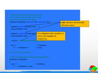 23
24 // constructor dynamically allocates space for
25 // first and last name and uses strcpy to copy
26 // first and last names into the object
27 Employee::Employee( const char *first, const char *last )
28 {
29 firstName = new char[ strlen( first ) + 1 ];
30 strcpy( firstName, first );
31
32 lastName = new char[ strlen( last ) + 1 ];
33 strcpy( lastName, last );
34
35 ++count; // increment static count of employees
36
37 cout << "Employee constructor for " << firstName
38 << ' ' << lastName << " called." << endl;
39
40 } // end Employee constructor
41
42 // destructor deallocates dynamically allocated memory
43 Employee::~Employee()
44 {
45 cout << "~Employee() called for " << firstName
46 << ' ' << lastName << endl;
47
new operator dynamically
allocates space.
Use static data member to
store total count of
employees.
 