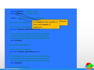 48 delete [] firstName; // recapture memory
49 delete [] lastName; // recapture memory
50
51 --count; // decrement static count of employees
52
53 } // end destructor ~Employee
54
55 // return first name of employee
56 const char *Employee::getFirstName() const
57 {
58 // const before return type prevents client from modifying
59 // private data; client should copy returned string before
60 // destructor deletes storage to prevent undefined pointer
61 return firstName;
62
63 } // end function getFirstName
64
65 // return last name of employee
66 const char *Employee::getLastName() const
67 {
68 // const before return type prevents client from modifying
69 // private data; client should copy returned string before
70 // destructor deletes storage to prevent undefined pointer
71 return lastName;
72
73 } // end function getLastName
Operator delete deallocates
memory.
Use static data member to
store total count of
employees.
 