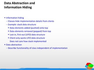 Data Abstraction and
Information Hiding
 Information hiding
 Classes hide implementation details from clients
 Example: stack data structure
 Data elements added (pushed) onto top
 Data elements removed (popped) from top
 Last-in, first-out (LIFO) data structure
 Client only wants LIFO data structure
Does not care how stack implemented
 Data abstraction
 Describe functionality of class independent of implementation
 