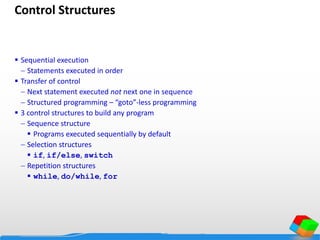 Control Structures
 Sequential execution
 Statements executed in order
 Transfer of control
 Next statement executed not next one in sequence
 Structured programming – “goto”-less programming
 3 control structures to build any program
 Sequence structure
 Programs executed sequentially by default
 Selection structures
 if, if/else, switch
 Repetition structures
 while, do/while, for
 