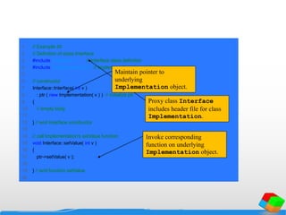 1 // Example 30
2 // Definition of class Interface
3 #include "interface.h" // Interface class definition
4 #include "implementation.h" // Implementation class definition
5
6 // constructor
7 Interface::Interface( int v )
8 : ptr ( new Implementation( v ) ) // initialize ptr
9 {
10 // empty body
11
12 } // end Interface constructor
13
14 // call Implementation's setValue function
15 void Interface::setValue( int v )
16 {
17 ptr->setValue( v );
18
19 } // end function setValue
20
Proxy class Interface
includes header file for class
Implementation.
Maintain pointer to
underlying
Implementation object.
Invoke corresponding
function on underlying
Implementation object.
 