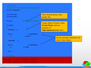 1 // Example 30
2 // Hiding a class’s private data with a proxy class.
3 #include <iostream>
4
5 using std::cout;
6 using std::endl;
7
8 #include "interface.h" // Interface class definition
9
10 int main()
11 {
12 Interface i( 5 );
13
14 cout << "Interface contains: " << i.getValue()
15 << " before setValue" << endl;
16
17 i.setValue( 10 );
18
19 cout << "Interface contains: " << i.getValue()
20 << " after setValue" << endl;
21
22 return 0;
23
24 } // end main
Interface contains: 5 before setValue
Interface contains: 10 after setValue
Only include proxy class
header file.
Create object of proxy class
Interface; note no
mention of
Implementation class.
Invoke member functions via
proxy class object.
 