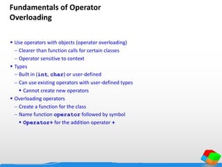 Fundamentals of Operator
Overloading
 Use operators with objects (operator overloading)
 Clearer than function calls for certain classes
 Operator sensitive to context
 Types
 Built in (int, char) or user-defined
 Can use existing operators with user-defined types
 Cannot create new operators
 Overloading operators
 Create a function for the class
 Name function operator followed by symbol
 Operator+ for the addition operator +
 