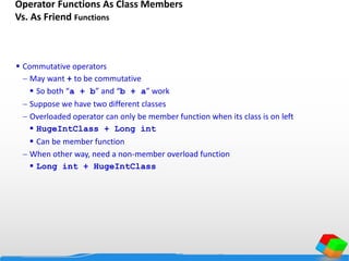 Operator Functions As Class Members
Vs. As Friend Functions
 Commutative operators
 May want + to be commutative
 So both “a + b” and “b + a” work
 Suppose we have two different classes
 Overloaded operator can only be member function when its class is on left
 HugeIntClass + Long int
 Can be member function
 When other way, need a non-member overload function
 Long int + HugeIntClass
 