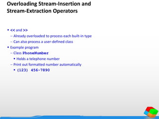 Overloading Stream-Insertion and
Stream-Extraction Operators
 << and >>
 Already overloaded to process each built-in type
 Can also process a user-defined class
 Example program
 Class PhoneNumber
 Holds a telephone number
 Print out formatted number automatically
 (123) 456-7890
 
