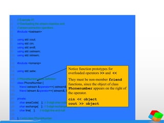 1 // Example 31
2 // Overloading the stream-insertion and
3 // stream-extraction operators.
4 #include <iostream>
5
6 using std::cout;
7 using std::cin;
8 using std::endl;
9 using std::ostream;
10 using std::istream;
11
12 #include <iomanip>
13
14 using std::setw;
15
16 // PhoneNumber class definition
17 class PhoneNumber {
18 friend ostream &operator<<( ostream&, const PhoneNumber & );
19 friend istream &operator>>( istream&, PhoneNumber & );
20
21 private:
22 char areaCode[ 4 ]; // 3-digit area code and null
23 char exchange[ 4 ]; // 3-digit exchange and null
24 char line[ 5 ]; // 4-digit line and null
25
26 }; // end class PhoneNumber
Notice function prototypes for
overloaded operators >> and <<
They must be non-member friend
functions, since the object of class
Phonenumber appears on the right of
the operator.
cin << object
cout >> object
 