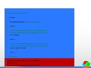 53
54 } // end function operator>>
55
56 int main()
57 {
58 PhoneNumber phone; // create object phone
59
60 cout << "Enter phone number in the form (123) 456-7890:n";
61
62 // cin >> phone invokes operator>> by implicitly issuing
63 // the non-member function call operator>>( cin, phone )
64 cin >> phone;
65
66 cout << "The phone number entered was: " ;
67
68 // cout << phone invokes operator<< by implicitly issuing
69 // the non-member function call operator<<( cout, phone )
70 cout << phone << endl;
71
72 return 0;
73
74 } // end main
Enter phone number in the form (123) 456-7890:
(800) 555-1212
The phone number entered was: (800) 555-1212
 