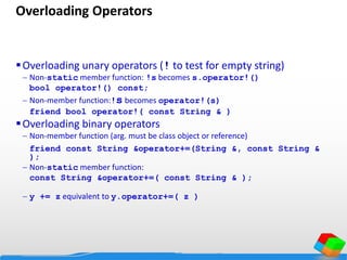Overloading Operators
Overloading unary operators (! to test for empty string)
 Non-static member function: !s becomes s.operator!()
bool operator!() const;
 Non-member function:!s becomes operator!(s)
friend bool operator!( const String & )
Overloading binary operators
 Non-member function (arg. must be class object or reference)
friend const String &operator+=(String &, const String &
);
 Non-static member function:
const String &operator+=( const String & );
 y += z equivalent to y.operator+=( z )
 