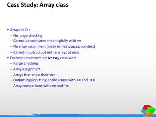 Case Study: Array class
 Arrays in C++
 No range checking
 Cannot be compared meaningfully with ==
 No array assignment (array names const pointers)
 Cannot input/output entire arrays at once
 Example:Implement an Array class with
 Range checking
 Array assignment
 Arrays that know their size
 Outputting/inputting entire arrays with << and >>
 Array comparisons with == and !=
 