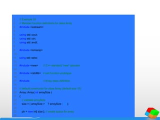 1 // Example 33
2 // Member function definitions for class Array
3 #include <iostream>
4
5 using std::cout;
6 using std::cin;
7 using std::endl;
8
9 #include <iomanip>
10
11 using std::setw;
12
13 #include <new> // C++ standard "new" operator
14
15 #include <cstdlib> // exit function prototype
16
17 #include "array1.h" // Array class definition
18
19 // default constructor for class Array (default size 10)
20 Array::Array( int arraySize )
21 {
22 // validate arraySize
23 size = ( arraySize > 0 ? arraySize : 10 );
24
25 ptr = new int[ size ]; // create space for array
26
 