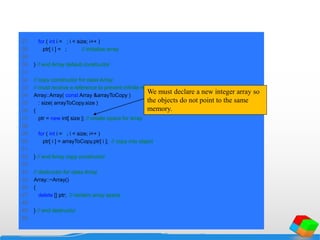 27 for ( int i = 0; i < size; i++ )
28 ptr[ i ] = 0; // initialize array
29
30 } // end Array default constructor
31
32 // copy constructor for class Array;
33 // must receive a reference to prevent infinite recursion
34 Array::Array( const Array &arrayToCopy )
35 : size( arrayToCopy.size )
36 {
37 ptr = new int[ size ]; // create space for array
38
39 for ( int i = 0; i < size; i++ )
40 ptr[ i ] = arrayToCopy.ptr[ i ]; // copy into object
41
42 } // end Array copy constructor
43
44 // destructor for class Array
45 Array::~Array()
46 {
47 delete [] ptr; // reclaim array space
48
49 } // end destructor
50
We must declare a new integer array so
the objects do not point to the same
memory.
 