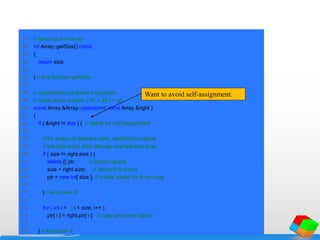 51 // return size of array
52 int Array::getSize() const
53 {
54 return size;
55
56 } // end function getSize
57
58 // overloaded assignment operator;
59 // const return avoids: ( a1 = a2 ) = a3
60 const Array &Array::operator=( const Array &right )
61 {
62 if ( &right != this ) { // check for self-assignment
63
64 // for arrays of different sizes, deallocate original
65 // left-side array, then allocate new left-side array
66 if ( size != right.size ) {
67 delete [] ptr; // reclaim space
68 size = right.size; // resize this object
69 ptr = new int[ size ]; // create space for array copy
70
71 } // end inner if
72
73 for ( int i = 0; i < size; i++ )
74 ptr[ i ] = right.ptr[ i ]; // copy array into object
75
76 } // end outer if
Want to avoid self-assignment.
 
