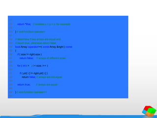 77
78 return *this; // enables x = y = z, for example
79
80 } // end function operator=
81
82 // determine if two arrays are equal and
83 // return true, otherwise return false
84 bool Array::operator==( const Array &right ) const
85 {
86 if ( size != right.size )
87 return false; // arrays of different sizes
88
89 for ( int i = 0; i < size; i++ )
90
91 if ( ptr[ i ] != right.ptr[ i ] )
92 return false; // arrays are not equal
93
94 return true; // arrays are equal
95
96 } // end function operator==
97
 