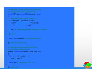 115 // overloaded subscript operator for const Arrays
116 // const reference return creates an rvalue
117 const int &Array::operator[]( int subscript ) const
118 {
119 // check for subscript out of range error
120 if ( subscript < 0 || subscript >= size ) {
121 cout << "nError: Subscript " << subscript
122 << " out of range" << endl;
123
124 exit( 1 ); // terminate program; subscript out of range
125
126 } // end if
127
128 return ptr[ subscript ]; // const reference return
129
130 } // end function operator[]
131
132 // overloaded input operator for class Array;
133 // inputs values for entire array
134 istream &operator>>( istream &input, Array &a )
135 {
136 for ( int i = 0; i < a.size; i++ )
137 input >> a.ptr[ i ];
138
139 return input; // enables cin >> x >> y;
140
141 } // end function
 
