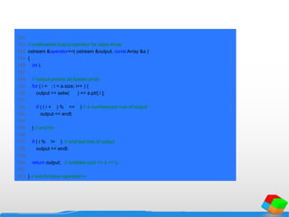 142
143 // overloaded output operator for class Array
144 ostream &operator<<( ostream &output, const Array &a )
145 {
146 int i;
147
148 // output private ptr-based array
149 for ( i = 0; i < a.size; i++ ) {
150 output << setw( 12 ) << a.ptr[ i ];
151
152 if ( ( i + 1 ) % 4 == 0 ) // 4 numbers per row of output
153 output << endl;
154
155 } // end for
156
157 if ( i % 4 != 0 ) // end last line of output
158 output << endl;
159
160 return output; // enables cout << x << y;
161
162 } // end function operator<<
 