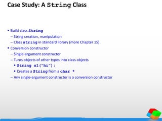 Case Study: A String Class
 Build class String
 String creation, manipulation
 Class string in standard library (more Chapter 15)
 Conversion constructor
 Single-argument constructor
 Turns objects of other types into class objects
 String s1(“hi”);
 Creates a String from a char *
 Any single-argument constructor is a conversion constructor
 