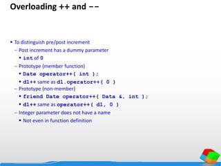 Overloading ++ and --
 To distinguish pre/post increment
 Post increment has a dummy parameter
 int of 0
 Prototype (member function)
 Date operator++( int );
 d1++ same as d1.operator++( 0 )
 Prototype (non-member)
 friend Date operator++( Data &, int );
 d1++ same as operator++( d1, 0 )
 Integer parameter does not have a name
 Not even in function definition
 