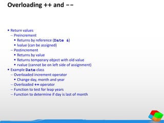 Overloading ++ and --
 Return values
 Preincrement
 Returns by reference (Date &)
 lvalue (can be assigned)
 Postincrement
 Returns by value
 Returns temporary object with old value
 rvalue (cannot be on left side of assignment)
 Example Date class
 Overloaded increment operator
 Change day, month and year
 Overloaded += operator
 Function to test for leap years
 Function to determine if day is last of month
 