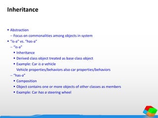 Inheritance
 Abstraction
 Focus on commonalities among objects in system
 “is-a” vs. “has-a”
 “is-a”
 Inheritance
 Derived class object treated as base class object
 Example: Car is a vehicle
Vehicle properties/behaviors also car properties/behaviors
 “has-a”
 Composition
 Object contains one or more objects of other classes as members
 Example: Car has a steering wheel
 