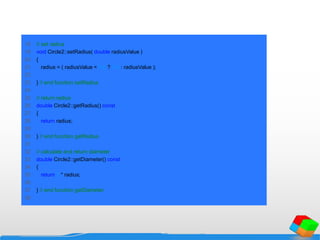 18 // set radius
19 void Circle2::setRadius( double radiusValue )
20 {
21 radius = ( radiusValue < 0.0 ? 0.0 : radiusValue );
22
23 } // end function setRadius
24
25 // return radius
26 double Circle2::getRadius() const
27 {
28 return radius;
29
30 } // end function getRadius
31
32 // calculate and return diameter
33 double Circle2::getDiameter() const
34 {
35 return 2 * radius;
36
37 } // end function getDiameter
38
 