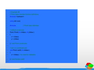 1 // Example 38
2 // Point class member-function definitions.
3 #include <iostream>
4
5 using std::cout;
6
7 #include "point.h" // Point class definition
8
9 // default constructor
10 Point::Point( int xValue, int yValue )
11 {
12 x = xValue;
13 y = yValue;
14
15 } // end Point constructor
16
17 // set x in coordinate pair
18 void Point::setX( int xValue )
19 {
20 x = xValue; // no need for validation
21
22 } // end function setX
23
 