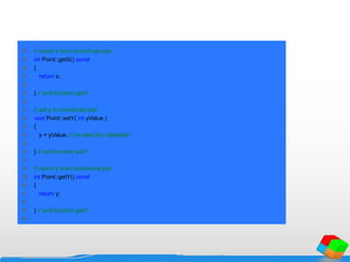 24 // return x from coordinate pair
25 int Point::getX() const
26 {
27 return x;
28
29 } // end function getX
30
31 // set y in coordinate pair
32 void Point::setY( int yValue )
33 {
34 y = yValue; // no need for validation
35
36 } // end function setY
37
38 // return y from coordinate pair
39 int Point::getY() const
40 {
41 return y;
42
43 } // end function getY
44
 