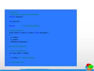1 // Example 41
2 // Circle class member-function definitions.
3 #include <iostream>
4
5 using std::cout;
6
7 #include "circle.h" // Circle class definition
8
9 // default constructor
10 Circle::Circle( int xValue, int yValue, double radiusValue )
11 {
12 x = xValue;
13 y = yValue;
14 setRadius( radiusValue );
15
16 } // end Circle constructor
17
18 // set x in coordinate pair
19 void Circle::setX( int xValue )
20 {
21 x = xValue; // no need for validation
22
23 } // end function setX
24
 