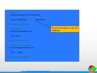 46 // set radius
47 void Circle::setRadius( double radiusValue )
48 {
49 radius = ( radiusValue < 0.0 ? 0.0 : radiusValue );
50
51 } // end function setRadius
52
53 // return radius
54 double Circle::getRadius() const
55 {
56 return radius;
57
58 } // end function getRadius
59
60 // calculate and return diameter
61 double Circle::getDiameter() const
62 {
63 return 2 * radius;
64
65 } // end function getDiameter
66
Ensure non-negative value for
radius.
 