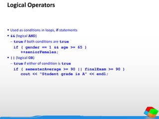 Logical Operators
 Used as conditions in loops, if statements
 && (logical AND)
 true if both conditions are true
if ( gender == 1 && age >= 65 )
++seniorFemales;
 || (logical OR)
 true if either of condition is true
if ( semesterAverage >= 90 || finalExam >= 90 )
cout << "Student grade is A" << endl;
 