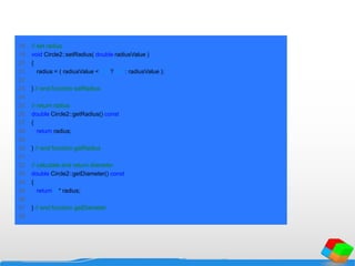 18 // set radius
19 void Circle2::setRadius( double radiusValue )
20 {
21 radius = ( radiusValue < 0.0 ? 0.0 : radiusValue );
22
23 } // end function setRadius
24
25 // return radius
26 double Circle2::getRadius() const
27 {
28 return radius;
29
30 } // end function getRadius
31
32 // calculate and return diameter
33 double Circle2::getDiameter() const
34 {
35 return 2 * radius;
36
37 } // end function getDiameter
38
 
