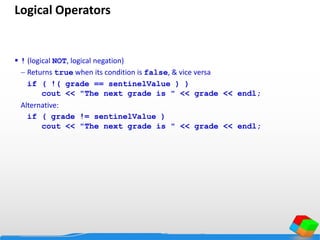 Logical Operators
 ! (logical NOT, logical negation)
 Returns true when its condition is false, & vice versa
if ( !( grade == sentinelValue ) )
cout << "The next grade is " << grade << endl;
Alternative:
if ( grade != sentinelValue )
cout << "The next grade is " << grade << endl;
 