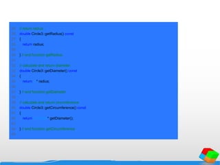 25 // return radius
26 double Circle3::getRadius() const
27 {
28 return radius;
29
30 } // end function getRadius
31
32 // calculate and return diameter
33 double Circle3::getDiameter() const
34 {
35 return 2 * radius;
36
37 } // end function getDiameter
38
39 // calculate and return circumference
40 double Circle3::getCircumference() const
41 {
42 return 3.14159 * getDiameter();
43
44 } // end function getCircumference
45
 