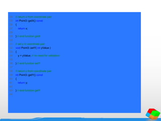 24 // return x from coordinate pair
25 int Point3::getX() const
26 {
27 return x;
28
29 } // end function getX
30
31 // set y in coordinate pair
32 void Point3::setY( int yValue )
33 {
34 y = yValue; // no need for validation
35
36 } // end function setY
37
38 // return y from coordinate pair
39 int Point3::getY() const
40 {
41 return y;
42
43 } // end function getY
44
 