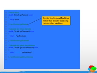 24 // return radius
25 double Circle4::getRadius() const
26 {
27 return radius;
28
29 } // end function getRadius
30
31 // calculate and return diameter
32 double Circle4::getDiameter() const
33 {
34 return 2 * getRadius();
35
36 } // end function getDiameter
37
38 // calculate and return circumference
39 double Circle4::getCircumference() const
40 {
41 return 3.14159 * getDiameter();
42
43 } // end function getCircumference
44
Invoke function getRadius
rather than directly accessing
data member radius.
 