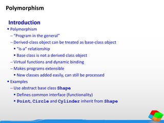 Introduction
 Polymorphism
 “Program in the general”
 Derived-class object can be treated as base-class object
 “is-a” relationship
 Base class is not a derived class object
 Virtual functions and dynamic binding
 Makes programs extensible
 New classes added easily, can still be processed
 Examples
 Use abstract base class Shape
 Defines common interface (functionality)
 Point, Circle and Cylinder inherit from Shape
Polymorphism
 