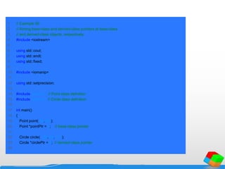 1 // Example 56
2 // Aiming base-class and derived-class pointers at base-class
3 // and derived-class objects, respectively.
4 #include <iostream>
5
6 using std::cout;
7 using std::endl;
8 using std::fixed;
9
10 #include <iomanip>
11
12 using std::setprecision;
13
14 #include "point.h" // Point class definition
15 #include "circle.h" // Circle class definition
16
17 int main()
18 {
19 Point point( 30, 50 );
20 Point *pointPtr = 0; // base-class pointer
21
22 Circle circle( 120, 89, 2.7 );
23 Circle *circlePtr = 0; // derived-class pointer
24
 