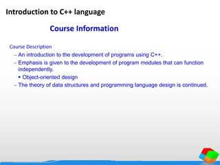 Introduction to C++ language
Course Description
 An introduction to the development of programs using C++.
 Emphasis is given to the development of program modules that can function
independently.
 Object-oriented design
 The theory of data structures and programming language design is continued.
Course Information
 