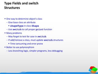 Type Fields and switch
Structures
 One way to determine object's class
 Give base class an attribute
 shapeType in class Shape
 Use switch to call proper print function
 Many problems
 May forget to test for case in switch
 If add/remove a class, must update switch structures
 Time consuming and error prone
 Better to use polymorphism
 Less branching logic, simpler programs, less debugging
 