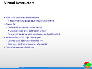 Virtual Destructors
 Base class pointer to derived object
 If destroyed using delete, behavior unspecified
 Simple fix
 Declare base-class destructor virtual
 Makes derived-class destructors virtual
 Now, when delete used appropriate destructor called
 When derived-class object destroyed
 Derived-class destructor executes first
 Base-class destructor executes afterwards
 Constructors cannot be virtual
 