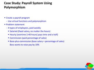 Case Study: Payroll System Using
Polymorphism
 Create a payroll program
 Use virtual functions and polymorphism
 Problem statement
 4 types of employees, paid weekly
 Salaried (fixed salary, no matter the hours)
 Hourly (overtime [>40 hours] pays time and a half)
 Commission (paid percentage of sales)
 Base-plus-commission (base salary + percentage of sales)
Boss wants to raise pay by 10%
 