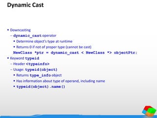 Dynamic Cast
 Downcasting
 dynamic_cast operator
 Determine object's type at runtime
 Returns 0 if not of proper type (cannot be cast)
NewClass *ptr = dynamic_cast < NewClass *> objectPtr;
 Keyword typeid
 Header <typeinfo>
 Usage: typeid(object)
 Returns type_info object
 Has information about type of operand, including name
 typeid(object).name()
 