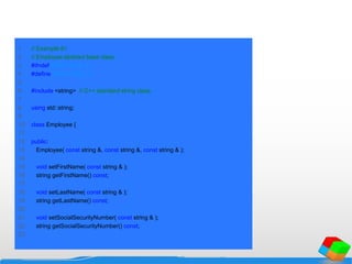 1 // Example 61
2 // Employee abstract base class.
3 #ifndef EMPLOYEE_H
4 #define EMPLOYEE_H
5
6 #include <string> // C++ standard string class
7
8 using std::string;
9
10 class Employee {
11
12 public:
13 Employee( const string &, const string &, const string & );
14
15 void setFirstName( const string & );
16 string getFirstName() const;
17
18 void setLastName( const string & );
19 string getLastName() const;
20
21 void setSocialSecurityNumber( const string & );
22 string getSocialSecurityNumber() const;
23
 