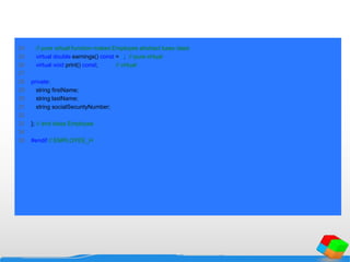 24 // pure virtual function makes Employee abstract base class
25 virtual double earnings() const = 0; // pure virtual
26 virtual void print() const; // virtual
27
28 private:
29 string firstName;
30 string lastName;
31 string socialSecurityNumber;
32
33 }; // end class Employee
34
35 #endif // EMPLOYEE_H
 