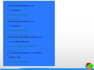 22 // return first name
23 string Employee::getFirstName() const
24 {
25 return firstName;
26
27 } // end function getFirstName
28
29 // return last name
30 string Employee::getLastName() const
31 {
32 return lastName;
33
34 } // end function getLastName
35
36 // return social security number
37 string Employee::getSocialSecurityNumber() const
38 {
39 return socialSecurityNumber;
40
41 } // end function getSocialSecurityNumber
42
43 // set first name
44 void Employee::setFirstName( const string &first )
45 {
46 firstName = first;
47
48 } // end function setFirstName
49
 