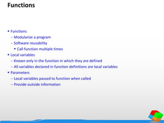 Functions
 Functions
 Modularize a program
 Software reusability
 Call function multiple times
 Local variables
 Known only in the function in which they are defined
 All variables declared in function definitions are local variables
 Parameters
 Local variables passed to function when called
 Provide outside information
 