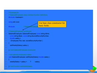 1 // Example 64
2 // SalariedEmployee class member-function definitions.
3 #include <iostream>
4
5 using std::cout;
6
7 #include "salaried.h" // SalariedEmployee class definition
8
9 // SalariedEmployee constructor
10 SalariedEmployee::SalariedEmployee( const string &first,
11 const string &last, const string &socialSecurityNumber,
12 double salary )
13 : Employee( first, last, socialSecurityNumber )
14 {
15 setWeeklySalary( salary );
16
17 } // end SalariedEmployee constructor
18
19 // set salaried employee's salary
20 void SalariedEmployee::setWeeklySalary( double salary )
21 {
22 weeklySalary = salary < 0.0 ? 0.0 : salary;
23
24 } // end function setWeeklySalary
25
Use base class constructor for
basic fields.
 