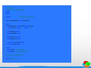 1 // Example 65
2 // HourlyEmployee class definition.
3 #ifndef HOURLY_H
4 #define HOURLY_H
5
6 #include "employee.h" // Employee class definition
7
8 class HourlyEmployee : public Employee {
9
10 public:
11 HourlyEmployee( const string &, const string &,
12 const string &, double = 0.0, double = 0.0 );
13
14 void setWage( double );
15 double getWage() const;
16
17 void setHours( double );
18 double getHours() const;
19
20 virtual double earnings() const;
21 virtual void print() const;
22
23 private:
24 double wage; // wage per hour
25 double hours; // hours worked for week
26
27 }; // end class HourlyEmployee
28
29 #endif // HOURLY_H
 