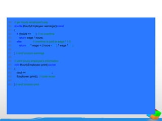 49 // get hourly employee's pay
50 double HourlyEmployee::earnings() const
51 {
52 if ( hours <= 40 ) // no overtime
53 return wage * hours;
54 else // overtime is paid at wage * 1.5
55 return 40 * wage + ( hours - 40 ) * wage * 1.5;
56
57 } // end function earnings
58
59 // print hourly employee's information
60 void HourlyEmployee::print() const
61 {
62 cout << "nhourly employee: ";
63 Employee::print(); // code reuse
64
65 } // end function print
 