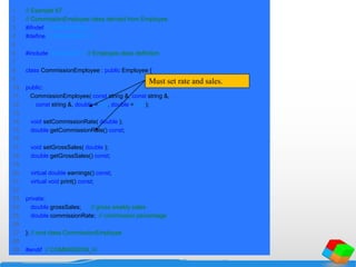 1 // Example 67
2 // CommissionEmployee class derived from Employee.
3 #ifndef COMMISSION_H
4 #define COMMISSION_H
5
6 #include "employee.h" // Employee class definition
7
8 class CommissionEmployee : public Employee {
9
10 public:
11 CommissionEmployee( const string &, const string &,
12 const string &, double = 0.0, double = 0.0 );
13
14 void setCommissionRate( double );
15 double getCommissionRate() const;
16
17 void setGrossSales( double );
18 double getGrossSales() const;
19
20 virtual double earnings() const;
21 virtual void print() const;
22
23 private:
24 double grossSales; // gross weekly sales
25 double commissionRate; // commission percentage
26
27 }; // end class CommissionEmployee
28
29 #endif // COMMISSION_H
Must set rate and sales.
 